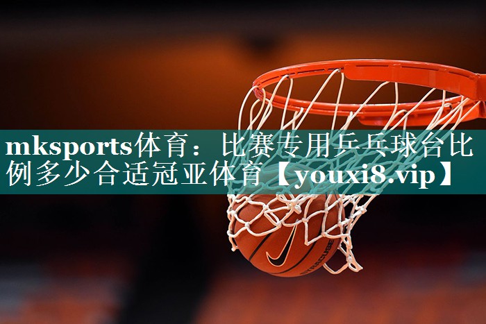 mksports体育：比赛专用乒乓球台比例多少合适冠亚体育