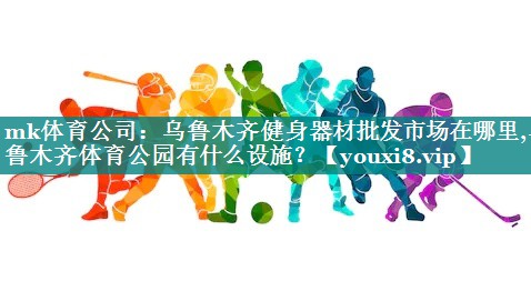 mk体育公司：乌鲁木齐健身器材批发市场在哪里,乌鲁木齐体育公园有什么设施？