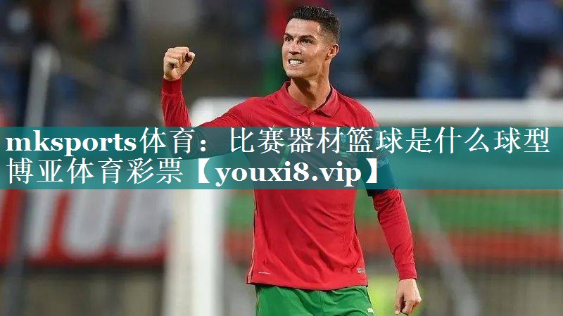 mksports体育：比赛器材篮球是什么球型博亚体育彩票