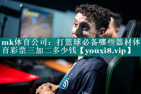 mk体育公司：打篮球必备哪些器材体育彩票三加二多少钱
