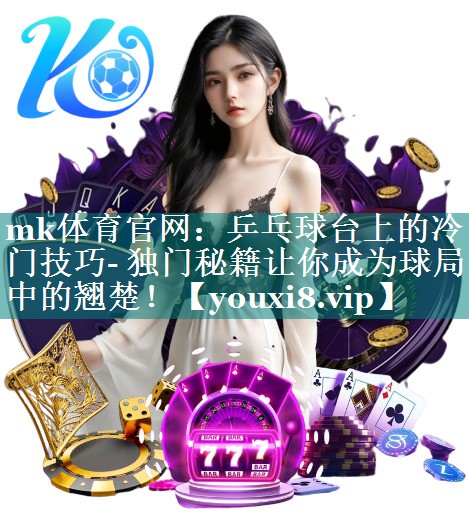 mk体育官网：乒乓球台上的冷门技巧- 独门秘籍让你成为球局中的翘楚！
