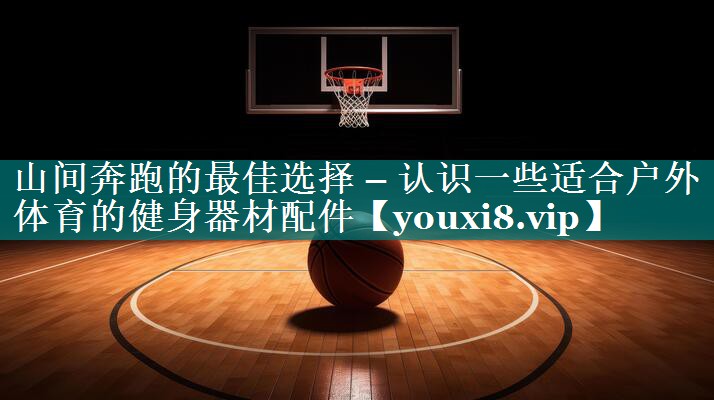 山间奔跑的最佳选择 – 认识一些适合户外体育的健身器材配件